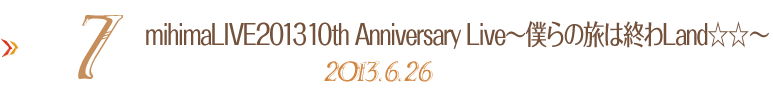 7. mihimaLIVE2013 10th Anniversary Live�`�l��̗��͏I��Land�����` 2013.6.26